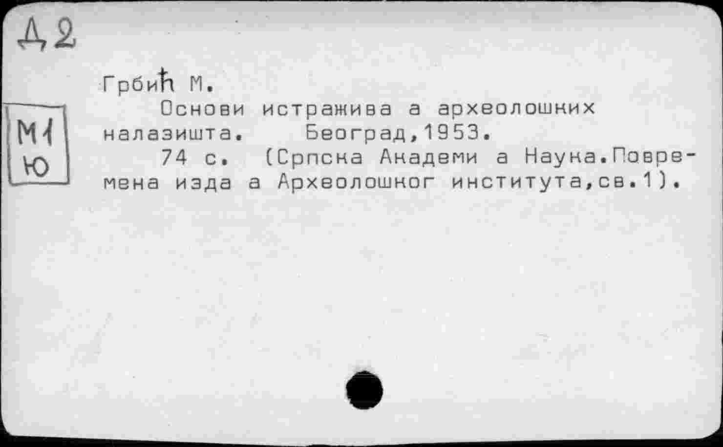﻿Д2
ГрбиІТ И.
Основи истражива а археолошних налазишта.	Београд,1953.
74 с. (Српсна Анадвми а Науна.Поврв-мвна изда а Архволошног института,св.1).